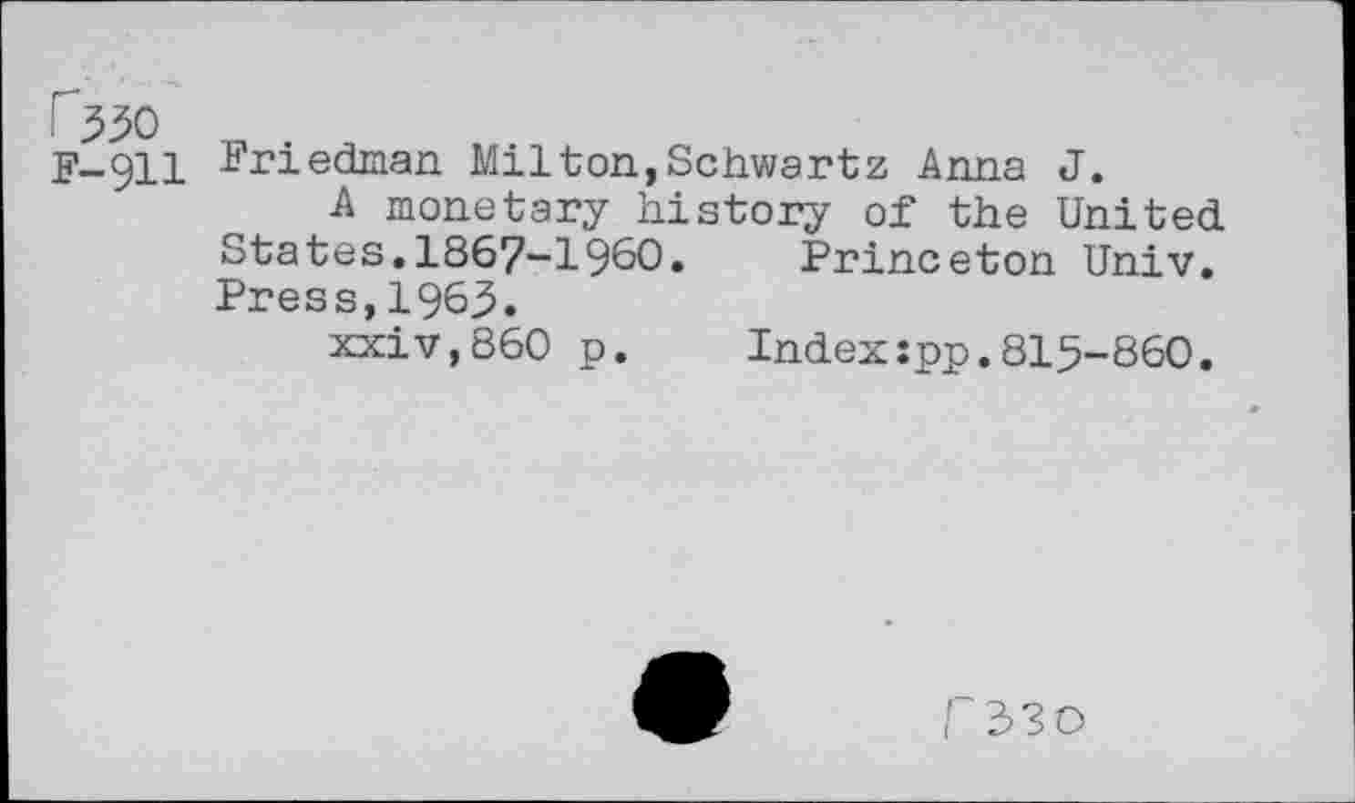 ﻿-ri
F-911 Friedman Milton,Schwartz Anna J.
A monetary history of the United states.1867-1960. Princeton Univ. Press,1963.
xxiv,860 p.	Index:pp.815-860.
